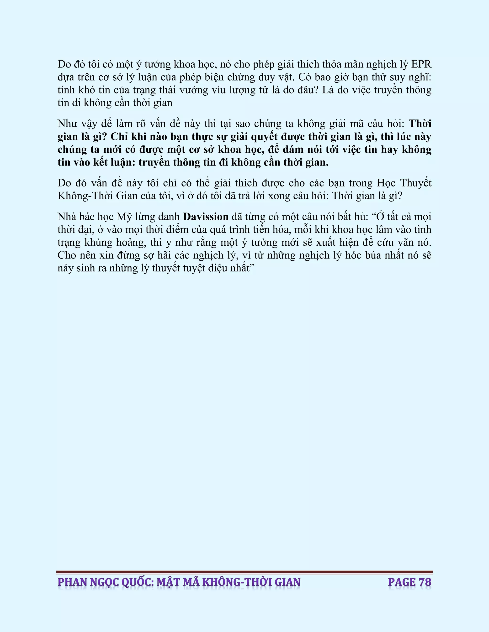 Do đó tôi có một ý tưởng khoa học, nó cho phép giải thích thỏa mãn nghịch lý EPR
dựa trên cơ sở lý luận của phép biện chứng duy vật. Có bao giờ bạn thử suy nghĩ:
tính khó tin của trạng thái vướng víu lượng tử là do đâu? Là do việc truyền thông
tin đi không cần thời gian
Như vậy để làm rõ vấn đề này thì tại sao chúng ta không giải mã câu hỏi: Thời
gian là gì? Chỉ khi nào bạn thực sự giải quyết được thời gian là gì, thì lúc này
chúng ta mới có được một cơ sở khoa học, để dám nói tới việc tin hay không
tin vào kết luận: truyền thông tin đi không cần thời gian.
Do đó vấn đề này tôi chỉ có thể giải thích được cho các bạn trong Học Thuyết
Không-Thời Gian của tôi, vì ở đó tôi đã trả lời xong câu hỏi: Thời gian là gì?
Nhà bác học Mỹ lừng danh Davission đã từng có một câu nói bất hủ: “Ở tất cả mọi
thời đại, ở vào mọi thời điểm của quá trình tiến hóa, mỗi khi khoa học lâm vào tình
trạng khủng hoảng, thì y như rằng một ý tưởng mới sẽ xuất hiện để cứu vãn nó.
Cho nên xin đừng sợ hãi các nghịch lý, vì từ những nghịch lý hóc búa nhất nó sẽ
nảy sinh ra những lý thuyết tuyệt diệu nhất”
 