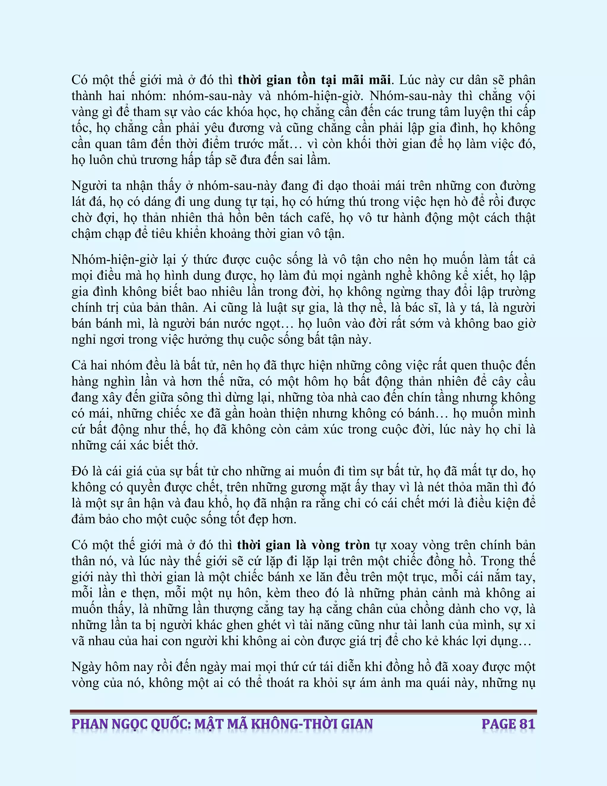Có một thế giới mà ở đó thì thời gian tồn tại mãi mãi. Lúc này cư dân sẽ phân
thành hai nhóm: nhóm-sau-này và nhóm-hiện-giờ. Nhóm-sau-này thì chẳng vội
vàng gì để tham sự vào các khóa học, họ chẳng cần đến các trung tâm luyện thi cấp
tốc, họ chẳng cần phải yêu đương và cũng chẳng cần phải lập gia đình, họ không
cần quan tâm đến thời điểm trước mắt… vì còn khối thời gian để họ làm việc đó,
họ luôn chủ trương hấp tấp sẽ đưa đến sai lầm.
Người ta nhận thấy ở nhóm-sau-này đang đi dạo thoải mái trên những con đường
lát đá, họ có dáng đi ung dung tự tại, họ có hứng thú trong việc hẹn hò để rồi được
chờ đợi, họ thản nhiên thả hồn bên tách café, họ vô tư hành động một cách thật
chậm chạp để tiêu khiển khoảng thời gian vô tận.
Nhóm-hiện-giờ lại ý thức được cuộc sống là vô tận cho nên họ muốn làm tất cả
mọi điều mà họ hình dung được, họ làm đủ mọi ngành nghề không kể xiết, họ lập
gia đình không biết bao nhiêu lần trong đời, họ không ngừng thay đổi lập trường
chính trị của bản thân. Ai cũng là luật sự gia, là thợ nề, là bác sĩ, là y tá, là người
bán bánh mì, là người bán nước ngọt… họ luôn vào đời rất sớm và không bao giờ
nghỉ ngơi trong việc hưởng thụ cuộc sống bất tận này.
Cả hai nhóm đều là bất tử, nên họ đã thực hiện những công việc rất quen thuộc đến
hàng nghìn lần và hơn thế nữa, có một hôm họ bất động thản nhiên để cây cầu
đang xây đến giữa sông thì dừng lại, những tòa nhà cao đến chín tầng nhưng không
có mái, những chiếc xe đã gần hoàn thiện nhưng không có bánh… họ muốn mình
cứ bất động như thế, họ đã không còn cảm xúc trong cuộc đời, lúc này họ chỉ là
những cái xác biết thở.
Đó là cái giá của sự bất tử cho những ai muốn đi tìm sự bất tử, họ đã mất tự do, họ
không có quyền được chết, trên những gương mặt ấy thay vì là nét thỏa mãn thì đó
là một sự ân hận và đau khổ, họ đã nhận ra rằng chỉ có cái chết mới là điều kiện để
đảm bảo cho một cuộc sống tốt đẹp hơn.
Có một thế giới mà ở đó thì thời gian là vòng tròn tự xoay vòng trên chính bản
thân nó, và lúc này thế giới sẽ cứ lặp đi lặp lại trên một chiếc đồng hồ. Trong thế
giới này thì thời gian là một chiếc bánh xe lăn đều trên một trục, mỗi cái nắm tay,
mỗi lần e thẹn, mỗi một nụ hôn, kèm theo đó là những phản cảnh mà không ai
muốn thấy, là những lần thượng cẳng tay hạ cẳng chân của chồng dành cho vợ, là
những lần ta bị người khác ghen ghét vì tài năng cũng như tài lanh của mình, sự xỉ
vã nhau của hai con người khi không ai còn được giá trị để cho kẻ khác lợi dụng…
Ngày hôm nay rồi đến ngày mai mọi thứ cứ tái diễn khi đồng hồ đã xoay được một
vòng của nó, không một ai có thể thoát ra khỏi sự ám ảnh ma quái này, những nụ
 