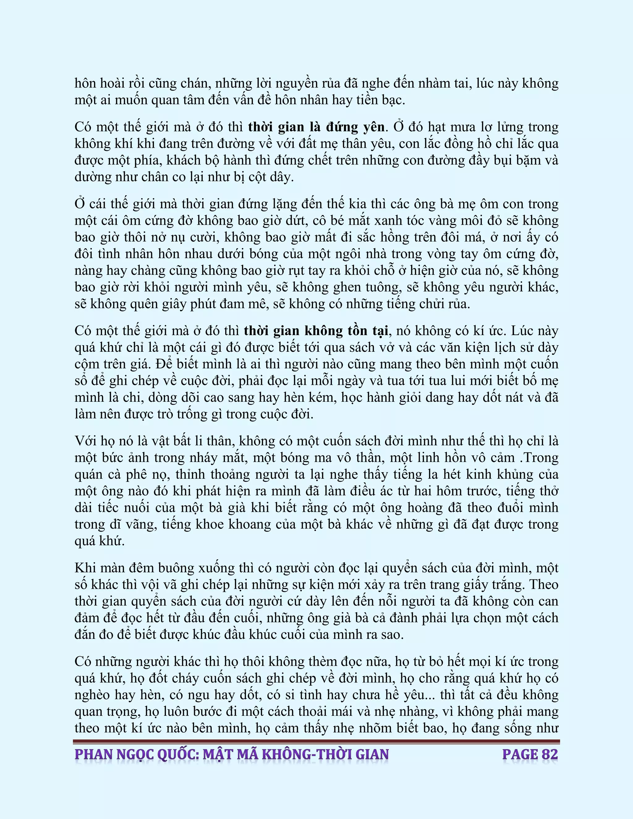 hôn hoài rồi cũng chán, những lời nguyền rủa đã nghe đến nhàm tai, lúc này không
một ai muốn quan tâm đến vấn đề hôn nhân hay tiền bạc.
Có một thế giới mà ở đó thì thời gian là đứng yên. Ở đó hạt mưa lơ lửng trong
không khí khi đang trên đường về với đất mẹ thân yêu, con lắc đồng hồ chỉ lắc qua
được một phía, khách bộ hành thì đứng chết trên những con đường đầy bụi bặm và
dường như chân co lại như bị cột dây.
Ở cái thế giới mà thời gian đứng lặng đến thế kia thì các ông bà mẹ ôm con trong
một cái ôm cứng đờ không bao giờ dứt, cô bé mắt xanh tóc vàng môi đỏ sẽ không
bao giờ thôi nở nụ cười, không bao giờ mất đi sắc hồng trên đôi má, ở nơi ấy có
đôi tình nhân hôn nhau dưới bóng của một ngôi nhà trong vòng tay ôm cứng đờ,
nàng hay chàng cũng không bao giờ rụt tay ra khỏi chỗ ở hiện giờ của nó, sẽ không
bao giờ rời khỏi người mình yêu, sẽ không ghen tuông, sẽ không yêu người khác,
sẽ không quên giây phút đam mê, sẽ không có những tiếng chửi rủa.
Có một thế giới mà ở đó thì thời gian không tồn tại, nó không có kí ức. Lúc này
quá khứ chỉ là một cái gì đó được biết tới qua sách vở và các văn kiện lịch sử dày
cộm trên giá. Để biết mình là ai thì người nào cũng mang theo bên mình một cuốn
sổ để ghi chép về cuộc đời, phải đọc lại mỗi ngày và tua tới tua lui mới biết bố mẹ
mình là chi, dòng dõi cao sang hay hèn kém, học hành giỏi dang hay dốt nát và đã
làm nên được trò trống gì trong cuộc đời.
Với họ nó là vật bất li thân, không có một cuốn sách đời mình như thế thì họ chỉ là
một bức ảnh trong nháy mắt, một bóng ma vô thần, một linh hồn vô cảm .Trong
quán cà phê nọ, thỉnh thoảng người ta lại nghe thấy tiếng la hét kinh khủng của
một ông nào đó khi phát hiện ra mình đã làm điều ác từ hai hôm trước, tiếng thở
dài tiếc nuối của một bà già khi biết rằng có một ông hoàng đã theo đuổi mình
trong dĩ vãng, tiếng khoe khoang của một bà khác về những gì đã đạt được trong
quá khứ.
Khi màn đêm buông xuống thì có người còn đọc lại quyển sách của đời mình, một
số khác thì vội vã ghi chép lại những sự kiện mới xảy ra trên trang giấy trắng. Theo
thời gian quyển sách của đời người cứ dày lên đến nỗi người ta đã không còn can
đảm để đọc hết từ đầu đến cuối, những ông già bà cả đành phải lựa chọn một cách
đắn đo để biết được khúc đầu khúc cuối của mình ra sao.
Có những người khác thì họ thôi không thèm đọc nữa, họ từ bỏ hết mọi kí ức trong
quá khứ, họ đốt cháy cuốn sách ghi chép về đời mình, họ cho rằng quá khứ họ có
nghèo hay hèn, có ngu hay dốt, có si tình hay chưa hề yêu... thì tất cả đều không
quan trọng, họ luôn bước đi một cách thoải mái và nhẹ nhàng, vì không phải mang
theo một kí ức nào bên mình, họ cảm thấy nhẹ nhõm biết bao, họ đang sống như
 