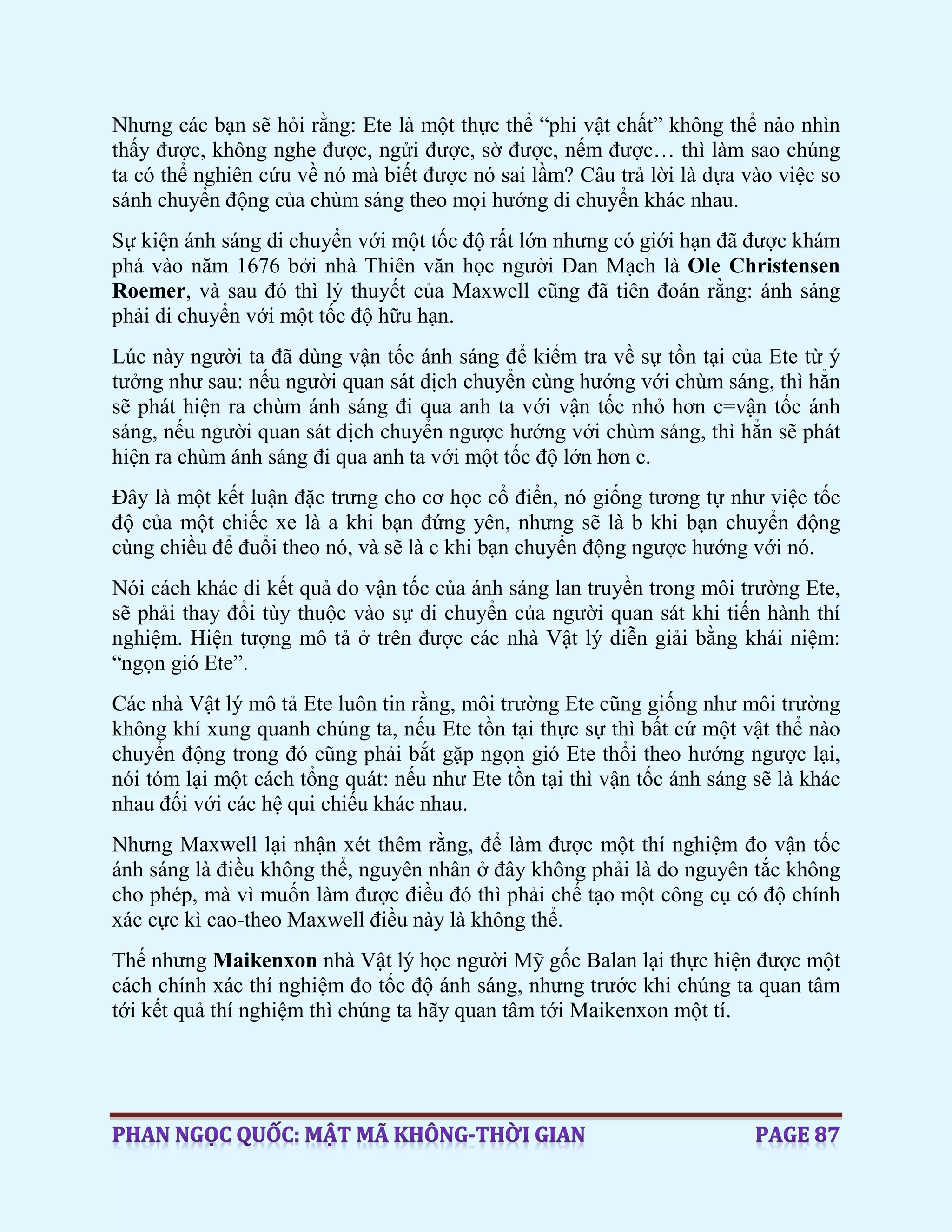 Nhưng các bạn sẽ hỏi rằng: Ete là một thực thể “phi vật chất” không thể nào nhìn
thấy được, không nghe được, ngửi được, sờ được, nếm được… thì làm sao chúng
ta có thể nghiên cứu về nó mà biết được nó sai lầm? Câu trả lời là dựa vào việc so
sánh chuyển động của chùm sáng theo mọi hướng di chuyển khác nhau.
Sự kiện ánh sáng di chuyển với một tốc độ rất lớn nhưng có giới hạn đã được khám
phá vào năm 1676 bởi nhà Thiên văn học người Đan Mạch là Ole Christensen
Roemer, và sau đó thì lý thuyết của Maxwell cũng đã tiên đoán rằng: ánh sáng
phải di chuyển với một tốc độ hữu hạn.
Lúc này người ta đã dùng vận tốc ánh sáng để kiểm tra về sự tồn tại của Ete từ ý
tưởng như sau: nếu người quan sát dịch chuyển cùng hướng với chùm sáng, thì hẳn
sẽ phát hiện ra chùm ánh sáng đi qua anh ta với vận tốc nhỏ hơn c=vận tốc ánh
sáng, nếu người quan sát dịch chuyển ngược hướng với chùm sáng, thì hẳn sẽ phát
hiện ra chùm ánh sáng đi qua anh ta với một tốc độ lớn hơn c.
Đây là một kết luận đặc trưng cho cơ học cổ điển, nó giống tương tự như việc tốc
độ của một chiếc xe là a khi bạn đứng yên, nhưng sẽ là b khi bạn chuyển động
cùng chiều để đuổi theo nó, và sẽ là c khi bạn chuyển động ngược hướng với nó.
Nói cách khác đi kết quả đo vận tốc của ánh sáng lan truyền trong môi trường Ete,
sẽ phải thay đổi tùy thuộc vào sự di chuyển của người quan sát khi tiến hành thí
nghiệm. Hiện tượng mô tả ở trên được các nhà Vật lý diễn giải bằng khái niệm:
“ngọn gió Ete”.
Các nhà Vật lý mô tả Ete luôn tin rằng, môi trường Ete cũng giống như môi trường
không khí xung quanh chúng ta, nếu Ete tồn tại thực sự thì bất cứ một vật thể nào
chuyển động trong đó cũng phải bắt gặp ngọn gió Ete thổi theo hướng ngược lại,
nói tóm lại một cách tổng quát: nếu như Ete tồn tại thì vận tốc ánh sáng sẽ là khác
nhau đối với các hệ qui chiếu khác nhau.
Nhưng Maxwell lại nhận xét thêm rằng, để làm được một thí nghiệm đo vận tốc
ánh sáng là điều không thể, nguyên nhân ở đây không phải là do nguyên tắc không
cho phép, mà vì muốn làm được điều đó thì phải chế tạo một công cụ có độ chính
xác cực kì cao-theo Maxwell điều này là không thể.
Thế nhưng Maikenxon nhà Vật lý học người Mỹ gốc Balan lại thực hiện được một
cách chính xác thí nghiệm đo tốc độ ánh sáng, nhưng trước khi chúng ta quan tâm
tới kết quả thí nghiệm thì chúng ta hãy quan tâm tới Maikenxon một tí.
 