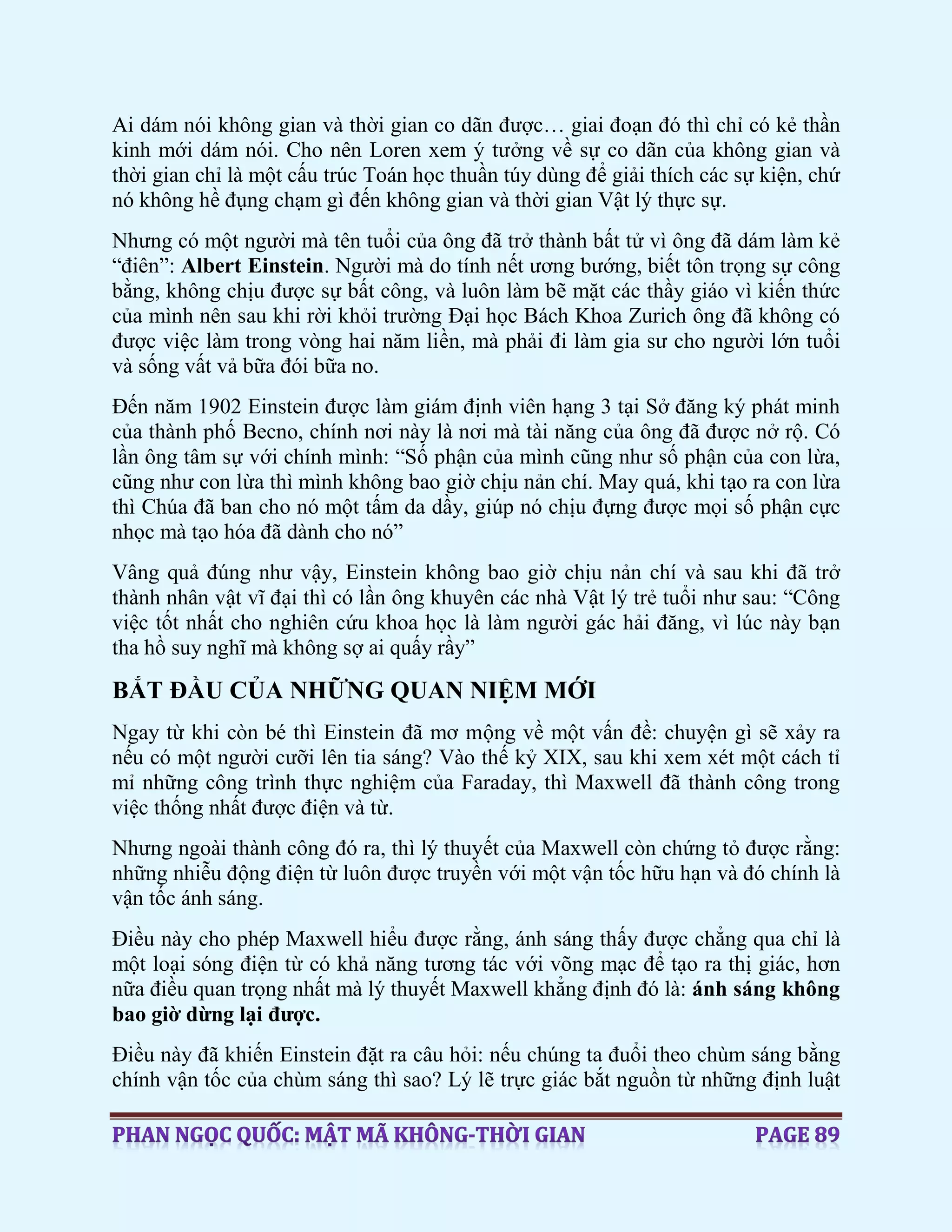 Ai dám nói không gian và thời gian co dãn được… giai đoạn đó thì chỉ có kẻ thần
kinh mới dám nói. Cho nên Loren xem ý tưởng về sự co dãn của không gian và
thời gian chỉ là một cấu trúc Toán học thuần túy dùng để giải thích các sự kiện, chứ
nó không hề đụng chạm gì đến không gian và thời gian Vật lý thực sự.
Nhưng có một người mà tên tuổi của ông đã trở thành bất tử vì ông đã dám làm kẻ
“điên”: Albert Einstein. Người mà do tính nết ương bướng, biết tôn trọng sự công
bằng, không chịu được sự bất công, và luôn làm bẽ mặt các thầy giáo vì kiến thức
của mình nên sau khi rời khỏi trường Đại học Bách Khoa Zurich ông đã không có
được việc làm trong vòng hai năm liền, mà phải đi làm gia sư cho người lớn tuổi
và sống vất vả bữa đói bữa no.
Đến năm 1902 Einstein được làm giám định viên hạng 3 tại Sở đăng ký phát minh
của thành phố Becno, chính nơi này là nơi mà tài năng của ông đã được nở rộ. Có
lần ông tâm sự với chính mình: “Số phận của mình cũng như số phận của con lừa,
cũng như con lừa thì mình không bao giờ chịu nản chí. May quá, khi tạo ra con lừa
thì Chúa đã ban cho nó một tấm da dầy, giúp nó chịu đựng được mọi số phận cực
nhọc mà tạo hóa đã dành cho nó”
Vâng quả đúng như vậy, Einstein không bao giờ chịu nản chí và sau khi đã trở
thành nhân vật vĩ đại thì có lần ông khuyên các nhà Vật lý trẻ tuổi như sau: “Công
việc tốt nhất cho nghiên cứu khoa học là làm người gác hải đăng, vì lúc này bạn
tha hồ suy nghĩ mà không sợ ai quấy rầy”
BẮT ĐẦU CỦA NHỮNG QUAN NIỆM MỚI
Ngay từ khi còn bé thì Einstein đã mơ mộng về một vấn đề: chuyện gì sẽ xảy ra
nếu có một người cưỡi lên tia sáng? Vào thế kỷ XIX, sau khi xem xét một cách tỉ
mỉ những công trình thực nghiệm của Faraday, thì Maxwell đã thành công trong
việc thống nhất được điện và từ.
Nhưng ngoài thành công đó ra, thì lý thuyết của Maxwell còn chứng tỏ được rằng:
những nhiễu động điện từ luôn được truyền với một vận tốc hữu hạn và đó chính là
vận tốc ánh sáng.
Điều này cho phép Maxwell hiểu được rằng, ánh sáng thấy được chẳng qua chỉ là
một loại sóng điện từ có khả năng tương tác với võng mạc để tạo ra thị giác, hơn
nữa điều quan trọng nhất mà lý thuyết Maxwell khẳng định đó là: ánh sáng không
bao giờ dừng lại được.
Điều này đã khiến Einstein đặt ra câu hỏi: nếu chúng ta đuổi theo chùm sáng bằng
chính vận tốc của chùm sáng thì sao? Lý lẽ trực giác bắt nguồn từ những định luật
 