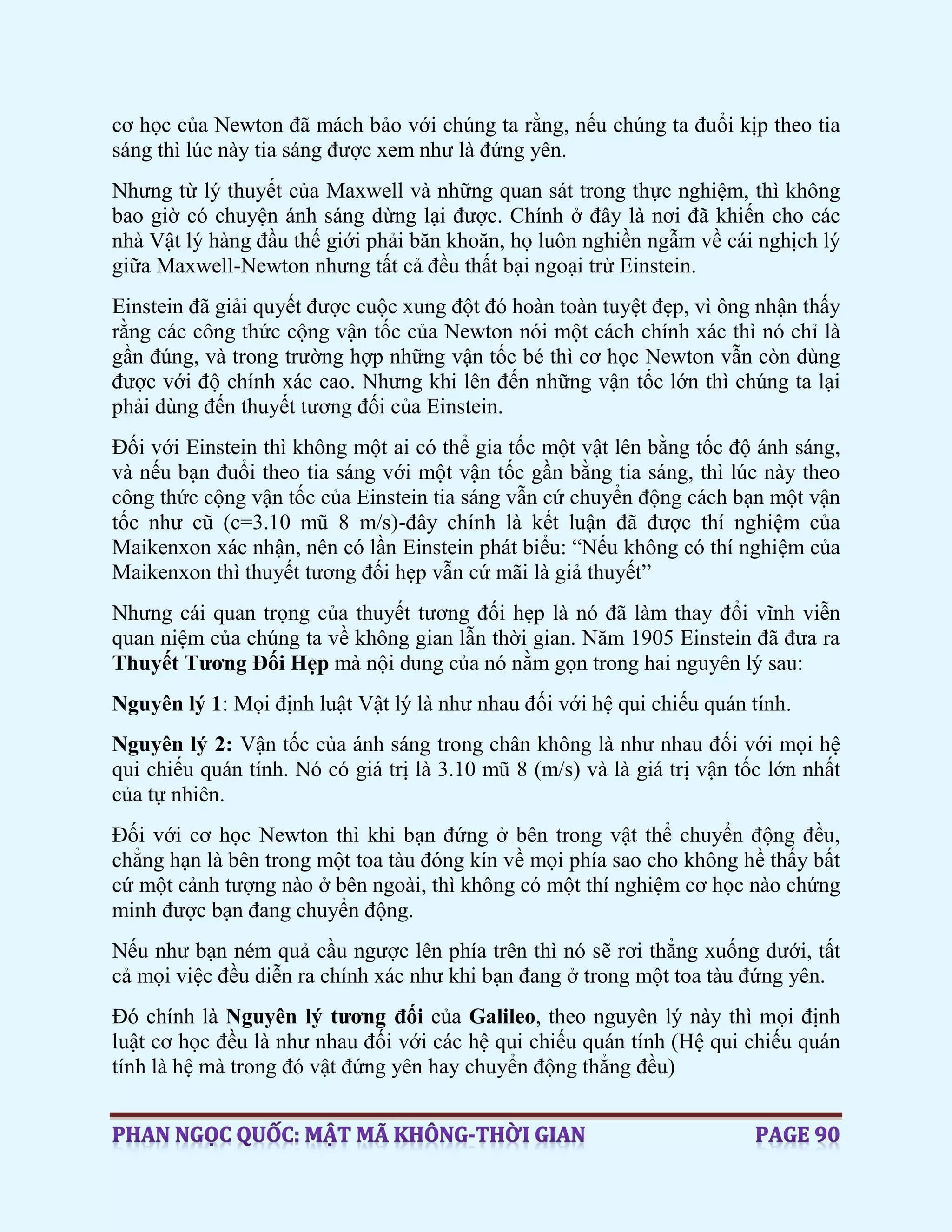 cơ học của Newton đã mách bảo với chúng ta rằng, nếu chúng ta đuổi kịp theo tia
sáng thì lúc này tia sáng được xem như là đứng yên.
Nhưng từ lý thuyết của Maxwell và những quan sát trong thực nghiệm, thì không
bao giờ có chuyện ánh sáng dừng lại được. Chính ở đây là nơi đã khiến cho các
nhà Vật lý hàng đầu thế giới phải băn khoăn, họ luôn nghiền ngẫm về cái nghịch lý
giữa Maxwell-Newton nhưng tất cả đều thất bại ngoại trừ Einstein.
Einstein đã giải quyết được cuộc xung đột đó hoàn toàn tuyệt đẹp, vì ông nhận thấy
rằng các công thức cộng vận tốc của Newton nói một cách chính xác thì nó chỉ là
gần đúng, và trong trường hợp những vận tốc bé thì cơ học Newton vẫn còn dùng
được với độ chính xác cao. Nhưng khi lên đến những vận tốc lớn thì chúng ta lại
phải dùng đến thuyết tương đối của Einstein.
Đối với Einstein thì không một ai có thể gia tốc một vật lên bằng tốc độ ánh sáng,
và nếu bạn đuổi theo tia sáng với một vận tốc gần bằng tia sáng, thì lúc này theo
công thức cộng vận tốc của Einstein tia sáng vẫn cứ chuyển động cách bạn một vận
tốc như cũ (c=3.10 mũ 8 m/s)-đây chính là kết luận đã được thí nghiệm của
Maikenxon xác nhận, nên có lần Einstein phát biểu: “Nếu không có thí nghiệm của
Maikenxon thì thuyết tương đối hẹp vẫn cứ mãi là giả thuyết”
Nhưng cái quan trọng của thuyết tương đối hẹp là nó đã làm thay đổi vĩnh viễn
quan niệm của chúng ta về không gian lẫn thời gian. Năm 1905 Einstein đã đưa ra
Thuyết Tương Đối Hẹp mà nội dung của nó nằm gọn trong hai nguyên lý sau:
Nguyên lý 1: Mọi định luật Vật lý là như nhau đối với hệ qui chiếu quán tính.
Nguyên lý 2: Vận tốc của ánh sáng trong chân không là như nhau đối với mọi hệ
qui chiếu quán tính. Nó có giá trị là 3.10 mũ 8 (m/s) và là giá trị vận tốc lớn nhất
của tự nhiên.
Đối với cơ học Newton thì khi bạn đứng ở bên trong vật thể chuyển động đều,
chẳng hạn là bên trong một toa tàu đóng kín về mọi phía sao cho không hề thấy bất
cứ một cảnh tượng nào ở bên ngoài, thì không có một thí nghiệm cơ học nào chứng
minh được bạn đang chuyển động.
Nếu như bạn ném quả cầu ngược lên phía trên thì nó sẽ rơi thẳng xuống dưới, tất
cả mọi việc đều diễn ra chính xác như khi bạn đang ở trong một toa tàu đứng yên.
Đó chính là Nguyên lý tương đối của Galileo, theo nguyên lý này thì mọi định
luật cơ học đều là như nhau đối với các hệ qui chiếu quán tính (Hệ qui chiếu quán
tính là hệ mà trong đó vật đứng yên hay chuyển động thẳng đều)
 