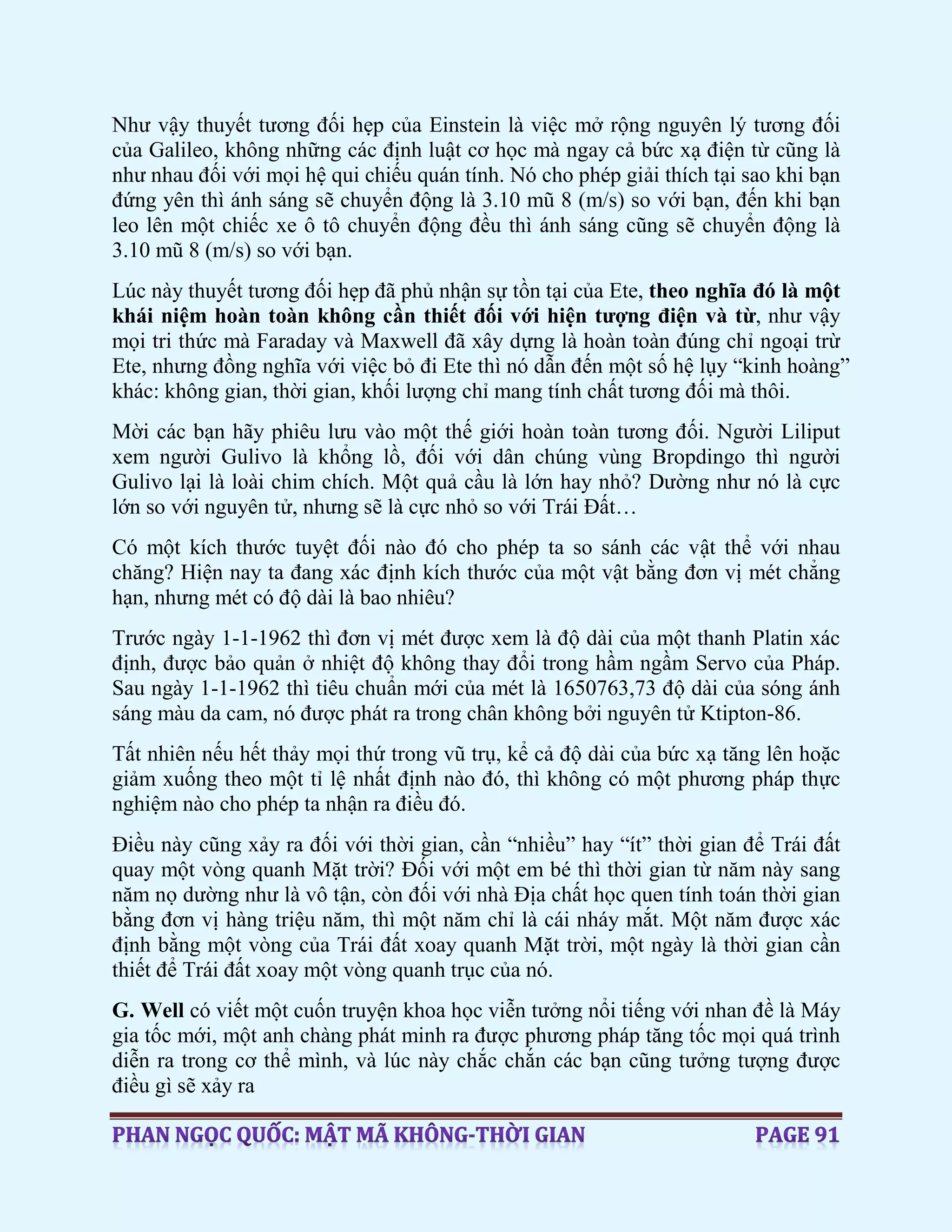 Như vậy thuyết tương đối hẹp của Einstein là việc mở rộng nguyên lý tương đối
của Galileo, không những các định luật cơ học mà ngay cả bức xạ điện từ cũng là
như nhau đối với mọi hệ qui chiếu quán tính. Nó cho phép giải thích tại sao khi bạn
đứng yên thì ánh sáng sẽ chuyển động là 3.10 mũ 8 (m/s) so với bạn, đến khi bạn
leo lên một chiếc xe ô tô chuyển động đều thì ánh sáng cũng sẽ chuyển động là
3.10 mũ 8 (m/s) so với bạn.
Lúc này thuyết tương đối hẹp đã phủ nhận sự tồn tại của Ete, theo nghĩa đó là một
khái niệm hoàn toàn không cần thiết đối với hiện tượng điện và từ, như vậy
mọi tri thức mà Faraday và Maxwell đã xây dựng là hoàn toàn đúng chỉ ngoại trừ
Ete, nhưng đồng nghĩa với việc bỏ đi Ete thì nó dẫn đến một số hệ lụy “kinh hoàng”
khác: không gian, thời gian, khối lượng chỉ mang tính chất tương đối mà thôi.
Mời các bạn hãy phiêu lưu vào một thế giới hoàn toàn tương đối. Người Liliput
xem người Gulivo là khổng lồ, đối với dân chúng vùng Bropdingo thì người
Gulivo lại là loài chim chích. Một quả cầu là lớn hay nhỏ? Dường như nó là cực
lớn so với nguyên tử, nhưng sẽ là cực nhỏ so với Trái Đất…
Có một kích thước tuyệt đối nào đó cho phép ta so sánh các vật thể với nhau
chăng? Hiện nay ta đang xác định kích thước của một vật bằng đơn vị mét chẳng
hạn, nhưng mét có độ dài là bao nhiêu?
Trước ngày 1-1-1962 thì đơn vị mét được xem là độ dài của một thanh Platin xác
định, được bảo quản ở nhiệt độ không thay đổi trong hầm ngầm Servo của Pháp.
Sau ngày 1-1-1962 thì tiêu chuẩn mới của mét là 1650763,73 độ dài của sóng ánh
sáng màu da cam, nó được phát ra trong chân không bởi nguyên tử Ktipton-86.
Tất nhiên nếu hết thảy mọi thứ trong vũ trụ, kể cả độ dài của bức xạ tăng lên hoặc
giảm xuống theo một tỉ lệ nhất định nào đó, thì không có một phương pháp thực
nghiệm nào cho phép ta nhận ra điều đó.
Điều này cũng xảy ra đối với thời gian, cần “nhiều” hay “ít” thời gian để Trái đất
quay một vòng quanh Mặt trời? Đối với một em bé thì thời gian từ năm này sang
năm nọ dường như là vô tận, còn đối với nhà Địa chất học quen tính toán thời gian
bằng đơn vị hàng triệu năm, thì một năm chỉ là cái nháy mắt. Một năm được xác
định bằng một vòng của Trái đất xoay quanh Mặt trời, một ngày là thời gian cần
thiết để Trái đất xoay một vòng quanh trục của nó.
G. Well có viết một cuốn truyện khoa học viễn tưởng nổi tiếng với nhan đề là Máy
gia tốc mới, một anh chàng phát minh ra được phương pháp tăng tốc mọi quá trình
diễn ra trong cơ thể mình, và lúc này chắc chắn các bạn cũng tưởng tượng được
điều gì sẽ xảy ra
 