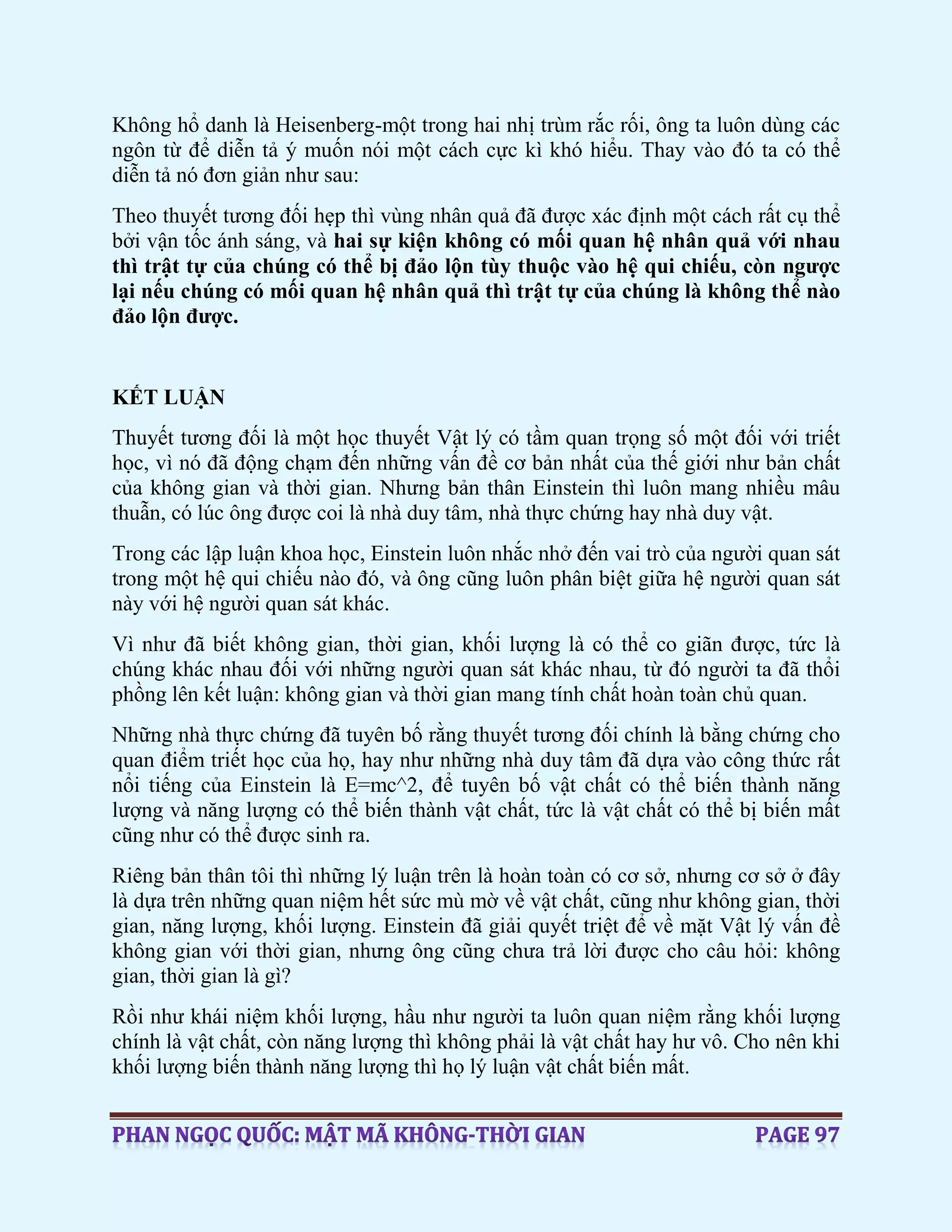 Không hổ danh là Heisenberg-một trong hai nhị trùm rắc rối, ông ta luôn dùng các
ngôn từ để diễn tả ý muốn nói một cách cực kì khó hiểu. Thay vào đó ta có thể
diễn tả nó đơn giản như sau:
Theo thuyết tương đối hẹp thì vùng nhân quả đã được xác định một cách rất cụ thể
bởi vận tốc ánh sáng, và hai sự kiện không có mối quan hệ nhân quả với nhau
thì trật tự của chúng có thể bị đảo lộn tùy thuộc vào hệ qui chiếu, còn ngược
lại nếu chúng có mối quan hệ nhân quả thì trật tự của chúng là không thể nào
đảo lộn được.
KẾT LUẬN
Thuyết tương đối là một học thuyết Vật lý có tầm quan trọng số một đối với triết
học, vì nó đã động chạm đến những vấn đề cơ bản nhất của thế giới như bản chất
của không gian và thời gian. Nhưng bản thân Einstein thì luôn mang nhiều mâu
thuẫn, có lúc ông được coi là nhà duy tâm, nhà thực chứng hay nhà duy vật.
Trong các lập luận khoa học, Einstein luôn nhắc nhở đến vai trò của người quan sát
trong một hệ qui chiếu nào đó, và ông cũng luôn phân biệt giữa hệ người quan sát
này với hệ người quan sát khác.
Vì như đã biết không gian, thời gian, khối lượng là có thể co giãn được, tức là
chúng khác nhau đối với những người quan sát khác nhau, từ đó người ta đã thổi
phồng lên kết luận: không gian và thời gian mang tính chất hoàn toàn chủ quan.
Những nhà thực chứng đã tuyên bố rằng thuyết tương đối chính là bằng chứng cho
quan điểm triết học của họ, hay như những nhà duy tâm đã dựa vào công thức rất
nổi tiếng của Einstein là E=mc^2, để tuyên bố vật chất có thể biến thành năng
lượng và năng lượng có thể biến thành vật chất, tức là vật chất có thể bị biến mất
cũng như có thể được sinh ra.
Riêng bản thân tôi thì những lý luận trên là hoàn toàn có cơ sở, nhưng cơ sở ở đây
là dựa trên những quan niệm hết sức mù mờ về vật chất, cũng như không gian, thời
gian, năng lượng, khối lượng. Einstein đã giải quyết triệt để về mặt Vật lý vấn đề
không gian với thời gian, nhưng ông cũng chưa trả lời được cho câu hỏi: không
gian, thời gian là gì?
Rồi như khái niệm khối lượng, hầu như người ta luôn quan niệm rằng khối lượng
chính là vật chất, còn năng lượng thì không phải là vật chất hay hư vô. Cho nên khi
khối lượng biến thành năng lượng thì họ lý luận vật chất biến mất.
 