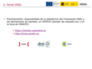 3. Portal DNIe
 Próximamente: disponibilidad de la plataforma del Framework DNIe y
las Aplicaciones de ejemplo, en INTECO (Zonatic de usatudni.es) y en
la forja de CENATIC.
 https://zonatic.usatudnie.es
 http://forja.cenatic.es
 
