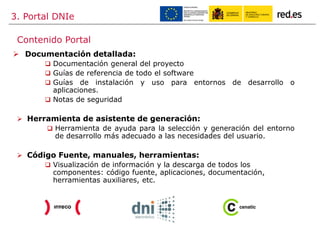 3. Portal DNIe
 Documentación detallada:
 Documentación general del proyecto
 Guías de referencia de todo el software
 Guías de instalación y uso para entornos de desarrollo o
aplicaciones.
 Notas de seguridad
 Herramienta de asistente de generación:
 Herramienta de ayuda para la selección y generación del entorno
de desarrollo más adecuado a las necesidades del usuario.
 Código Fuente, manuales, herramientas:
 Visualización de información y la descarga de todos los
componentes: código fuente, aplicaciones, documentación,
herramientas auxiliares, etc.
Contenido Portal
 