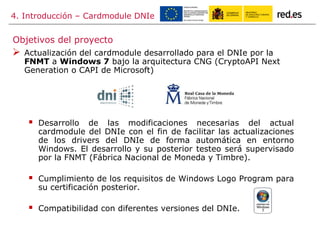 4. Introducción – Cardmodule DNIe
 Actualización del cardmodule desarrollado para el DNIe por la
FNMT a Windows 7 bajo la arquitectura CNG (CryptoAPI Next
Generation o CAPI de Microsoft)
 Desarrollo de las modificaciones necesarias del actual
cardmodule del DNIe con el fin de facilitar las actualizaciones
de los drivers del DNIe de forma automática en entorno
Windows. El desarrollo y su posterior testeo será supervisado
por la FNMT (Fábrica Nacional de Moneda y Timbre).
 Cumplimiento de los requisitos de Windows Logo Program para
su certificación posterior.
 Compatibilidad con diferentes versiones del DNIe.
Objetivos del proyecto
 