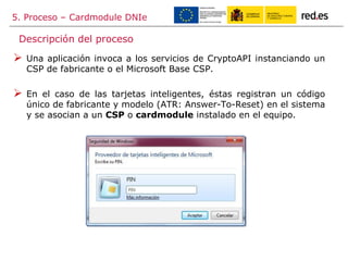 5. Proceso – Cardmodule DNIe
 Una aplicación invoca a los servicios de CryptoAPI instanciando un
CSP de fabricante o el Microsoft Base CSP.
 En el caso de las tarjetas inteligentes, éstas registran un código
único de fabricante y modelo (ATR: Answer-To-Reset) en el sistema
y se asocian a un CSP o cardmodule instalado en el equipo.
Descripción del proceso
 