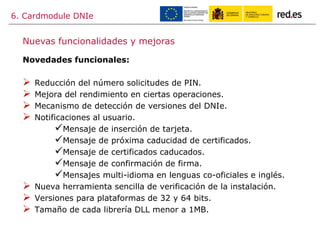 6. Cardmodule DNIe
Novedades funcionales:
 Reducción del número solicitudes de PIN.
 Mejora del rendimiento en ciertas operaciones.
 Mecanismo de detección de versiones del DNIe.
 Notificaciones al usuario.
Mensaje de inserción de tarjeta.
Mensaje de próxima caducidad de certificados.
Mensaje de certificados caducados.
Mensaje de confirmación de firma.
Mensajes multi-idioma en lenguas co-oficiales e inglés.
 Nueva herramienta sencilla de verificación de la instalación.
 Versiones para plataformas de 32 y 64 bits.
 Tamaño de cada librería DLL menor a 1MB.
Nuevas funcionalidades y mejoras
 