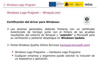7. Windows Logo Program
Certificación del driver para Windows:
 Los binarios generados, deberán firmarse con un certificado
Autenticode de Verisign junto con el fichero de las pruebas
resultantes del entorno de Winqual y “submitir” a Microsoft para
su verificación y posterior despliegue en Windows Update.
 Portal Windows Quality Online Services (winqual.microsoft.com)
 Windows Logo Programs → Hardware Logo Programs
 Cualquier empresa u organismo puede solicitar la inclusión de
un dispositivo o aplicación.
Windows Logo Program – Winqual.com
 
