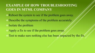 EXAMPLE OF HOW TROUBLESHOOTING
GOES IN MTML COMPANY
 Reboot the system to see if the problem goes away.
 Describe the symptoms of the problem accurately.
 Isolate the problem
 Apply a fix to see if the problem goes away.
 Test to make sure nothing else has been impacted by the fix.
 