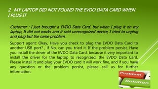 2. MY LAPTOP DID NOT FOUND THE EVDO DATA CARD WHEN
I PLUG IT
Customer : I just brought a EVDO Data Card, but when I plug it on my
laptop, It did not works and it said unrecognized device, I tried to unplug
and plug but the same problem.
Support agent: Okay, Have you check to plug the EVDO Data Card to
another USB port? , if No, can you tried it. If the problem persist, Have
you install the driver of the EVDO Data Card, because it very important to
install the driver for the laptop to recognized, the EVDO Data Card,
Please install it and plug your EVDO card it will work fine, and if you have
any question or the problem persist, please call us for further
information.
 