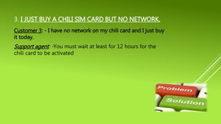 3. I JUST BUY A CHILI SIM CARD BUT NO NETWORK.
Customer 3: - I have no network on my chili card and I just buy
it today.
Support agent: -You must wait at least for 12 hours for the
chili card to be activated
 