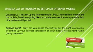 I HAVE A LOT OF PROBLEM TO SET UP MY INTERNET MOBILE
Customer 2: -I just set up my internet mobile , but , I have still no internet on
the mobile ,I tried everything like turn on data connection on my mobile ,but
, the problem still persist.
Support agent: -okay, can you please check if you put the right information
by setting up your internet connection on your mobile, Access Point Name
(APN) :wapmtml.
 