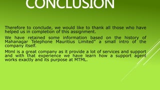 CONCLUSION
Therefore to conclude, we would like to thank all those who have
helped us in completion of this assignment.
We have retained some information based on the history of
Mahanagar Telephone Mauritius Limited” a small intro of the
company itself.
Mtml is a great company as it provide a lot of services and support
and with that experience we have learn how a support agent
works exactly and its purpose at MTML.
 
