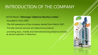 INTRODUCTION OF THE COMPANY
MTLM Means “Mahanagar Telephone Mauritius Limited “
-Founded in 14.11.2003
-The full operations of the company started from March 2007.
-Provide internet services and telecommunications
-providing basic, mobile and international long distance services
as second operator in Mauritius.
 