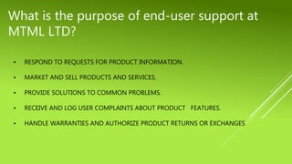 • RESPOND TO REQUESTS FOR PRODUCT INFORMATION.
• MARKET AND SELL PRODUCTS AND SERVICES.
• PROVIDE SOLUTIONS TO COMMON PROBLEMS.
• RECEIVE AND LOG USER COMPLAINTS ABOUT PRODUCT FEATURES.
• HANDLE WARRANTIES AND AUTHORIZE PRODUCT RETURNS OR EXCHANGES
What is the purpose of end-user support at
MTML LTD?
 