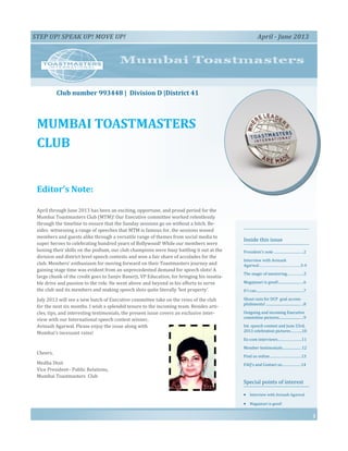 MUMBAI TOASTMASTERS
CLUB
Inside this issue
President’s note .................................2
Interview with Avinash
Agarwal…………………………………3-4
The magic of mentoring…………….5
Magajmari is good!............................6
If I can.....................................................7
Shout outs for DCP goal accom-
plishments! ..........................................8
Outgoing and incoming Executive
committee pictures...........................9
Int. speech contest and June 23rd,
2013 celebration pictures………..10
Ex-com interviews…………………..11
Member testimonials.....................12
Find us online…………………………13
FAQ’s and Contact us………………14
Special points of interest
 Interview with Avinash Agarwal
 Magajmari is good!
Editor’s Note:
April through June 2013 has been an exciting, opportune, and proud period for the
Mumbai Toastmasters Club (MTM)! Our Executive committee worked relentlessly
through the timeline to ensure that the Sunday sessions go on without a hitch. Be-
sides witnessing a range of speeches that MTM is famous for, the sessions wooed
members and guests alike through a versatile range of themes from social media to
super heroes to celebrating hundred years of Bollywood! While our members were
honing their skills on the podium, our club champions were busy battling it out at the
division and district level speech contests and won a fair share of accolades for the
club. Members’ enthusiasm for moving forward on their Toastmasters journey and
gaining stage time was evident from an unprecedented demand for speech slots! A
large chunk of the credit goes to Sanjiv Banerji, VP Education, for bringing his insatia-
ble drive and passion to the role. He went above and beyond in his efforts to serve
the club and its members and making speech slots quite literally ‘hot property’.
July 2013 will see a new batch of Executive committee take on the reins of the club
for the next six months. I wish a splendid tenure to the incoming team. Besides arti-
cles, tips, and interesting testimonials, the present issue covers an exclusive inter-
view with our International speech contest winner,
Avinash Agarwal. Please enjoy the issue along with
Mumbai’s incessant rains!
Cheers,
Medha Dixit
Vice President– Public Relations,
Mumbai Toastmasters Club
1
STEP UP! SPEAK UP! MOVE UP! April - June 2013
Club number 993448 | Division D |District 41
 