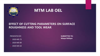 EFFECT OF CUTTING PARAMETERS ON SURFACE
ROUGHNESS AND TOOL WEAR
PRESENTED BY:
2020-ME-73
2020-ME-89
2020-ME-64
SUBMITTED TO:
Waqas Rafique
MTM LAB OEL