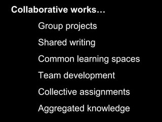 Collaborative works…
     Group projects
     Shared writing
     Common learning spaces
     Team development
     Collective assignments
     Aggregated knowledge
 