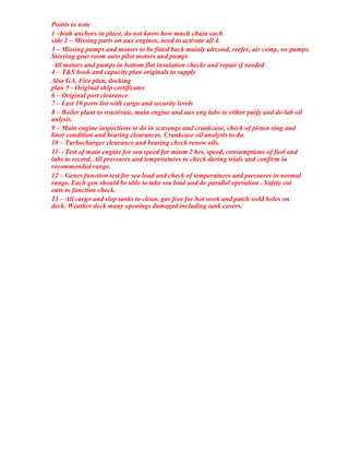 Points to note
1 –both anchors in place, do not know how much chain each
side 2 – Missing parts on aux engines, need to activate all 4.
3 – Missing pumps and motors to be fitted back mainly aircond, reefer, air comp, sw pumps.
Steering gear room auto pilot motors and pumps
All motors and pumps in bottom flat insulation checks and repair if needed
4 – T&S book and capacity plan originals to supply
Also GA, Fire plan, docking
plan 5 - Original ship certificates
6 – Original port clearance
7 – Last 10 ports list with cargo and security levels
8 – Boiler plant to reactivate, main engine and aux eng lubs to either puify and do lub oil
anlysis.
9 – Main engine inspections to do in scavenge and crankcase, check of piston ring and
liner condition and bearing clearances. Crankcase oil analysis to do.
10 – Turbocharger clearance and bearing check renew oils.
11 – Test of main engine for sea speed for minm 2 hrs, speed, consumptions of fuel and
lubs to record. All pressures and temperatures to check during trials and confirm in
recommended range.
12 – Genes function test for sea load and check of temperatures and pressures in normal
range. Each gen should be able to take sea load and do parallel operation . Safety cut
outs to function check.
13 – All cargo and slop tanks to clean, gas free for hot work and patch weld holes on
deck. Weather deck many openings damaged including tank covers.
 