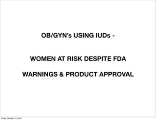 OB/GYN’s USING IUDs -
WOMEN AT RISK DESPITE FDA
WARNINGS & PRODUCT APPROVAL
Friday, October 15, 2010
 