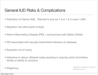 General IUD Risks & Complications	
• Peforation of Uterine Wall. Claimed to only be 1.3 or 1.5 in every 1,000
• Migration ...