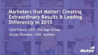 Marketers that Matter: Creating
Extraordinary Results & Leading
Differently in 2015
Cara France, CEO, The Sage Group
Sanjay Dholakia, CMO, Marketo
 