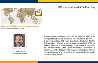 A IMD foi constituida em Paris a 25 de Junho de 1957, e foi  incorporada sob as leis de Ohio, a 6 de novembro de 1968.  O objetivo geral da IMD e das Associações Nacionais de MTM é desenvolver, difundir a aplicação da metodologia MTM, de modo a melhorar a produtividade, o trabalho e a satisfação dos colaboradores. Mais especificamente, incentivar a cooperação entre todos os interessados no estudo do homem no trabalho quer seja em matéria de investigação, formação ou campo de aplicação.  IMD – International MTM Directory  Dr . Hans Fischer Presidente da IMD 
