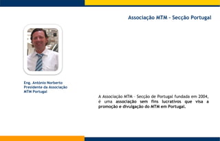 A Associação MTM – Secção de Portugal fundada em 2004, é uma  associação sem fins lucrativos que visa a promoção e divulgação do MTM em Portugal. Eng. António Norberto Presidente da Associação MTM Portugal Associação MTM – Secção Portugal  