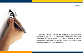 A  Associação MTM – Secção de Portugal  é uma iniciativa estratégica que visa a valorização profissional dos seus associados e apoiar técnica e cientificamente o tecido empresarial português, através da difusão do método MTM nos diferentes sectores da sociedade.  Visão 