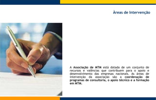 A  Associação de MTM  está dotada de um conjunto de recursos e valências que contribuem para o apoio e desenvolvimento das empresas nacionais. As áreas de intervenção da associação são a  coordenação de programas de consultoria, o apoio técnico e a formação em MTM.  Àreas de Intervenção 
