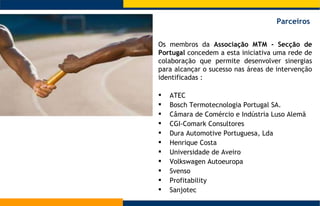 Os membros da  Associação MTM - Secção de Portugal  concedem a esta iniciativa uma rede de colaboração que permite desenvolver sinergias para alcançar o sucesso nas áreas de intervenção identificadas : ATEC  Bosch Termotecnologia Portugal SA.  Câmara de Comércio e Indústria Luso Alemã  CGI-Comark Consultores  Dura Automotive Portuguesa, Lda  Henrique Costa  Universidade de Aveiro  Volkswagen Autoeuropa Svenso  Profitability Sanjotec  Parceiros  