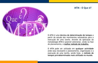 O MTM é uma  técnica de determinação de tempos  a partir do estudo dos movimentos necessários para a execução de uma tarefa. Através da aplicação da metodologia MTM é possível selecionar, ainda na fase de planeamento, o  melhor método de trabalho.   O MTM pode ser utilizado em  qualquer actividade  onde seja necessário o planeamento, organização e a execução de uma tarefa, sendo hoje, o  método de tempos pré-determinados mais utilizado no mundo . MTM – O Que é?  