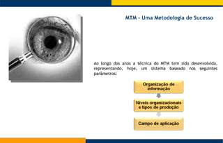 Ao longo dos anos a técnica do MTM tem sido desenvolvida, representando, hoje, um sistema baseado nos seguintes parâmetros: MTM – Uma Metodologia de Sucesso  