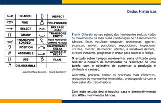 Movimentos Básicos – Frank Gilbreth  Frank Gilbreth  no seu estudo dos movimentos  reduziu todos os movimentos da mão numa combinação de 18 movimentos básicos. Estes incluíram  pesquisar, seleccionar, agarrar, alcançar, mover, posicionar, reposicionar, inspecionar utilizar, montar, desmontar, utilizar, a  inevitável demora, atrasos evitáveis, programar e testar para superar a fadiga.  O estudo sobre tempos movimentos seria utilizado para reduzir o número de movimentos na realização de uma tarefa com o objectivo de aumentar a produção e diminuir o cansaço. Gilbreths, procurou tornar os processos mais eficientes, reduzindo os movimentos envolvidos, preocupando-se com o bem estar dos trabalhadores.  Dados Históricos Com este estudo deu o impulso para o desenvolvimento dos MTMs movimentos básicos.  