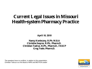 Current Legal Issues in Missouri Health-system Pharmacy Practice   April 10, 2010 Nancy Konieczny, R.Ph. M.B.A Christine Swyres, R.Ph., Pharm.D.  Christian Tadrus, R.Ph., Pharm.D., FASCP Greg Teale, Pharm.D.  The speakers have no conflicts  in relation to this presentation. Christian Tadrus is on the Board of MPA and MO PCN Leader 