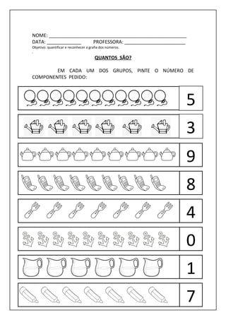 NOME: ____________________________________________________
DATA: _____________    PROFESSORA: _______________________
Objetivo: quantificar e reconhecer a grafia dos números.
.
                                        QUANTOS SÃO?

        EM CADA UM DOS GRUPOS, PINTE O NÚMERO DE
COMPONENTES PEDIDO:



                                                           5
                                                           3
                                                           9
                                                           8
                                                           4
                                                           0
                                                           1
                                                           7
 