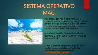 Fue creada por Apple para su línea de
computadores, es conocida por haber sido el
primer sistema dirigido al publico en contar
con una interface gráfica compuesta por la
interacción del mouse con ventanas
Su primera versión fue creada en 1985 la
cuál tuvo 9 versiones cuya ultima versión se
lanzo en 1999
Tiene la gestión de memoria manual, no se
cuelga, compactibilidad con todos los
hardware de Apple y Hasecorp.
 
