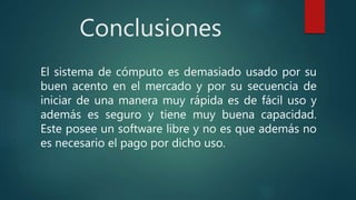 Conclusiones
El sistema de cómputo es demasiado usado por su
buen acento en el mercado y por su secuencia de
iniciar de una manera muy rápida es de fácil uso y
además es seguro y tiene muy buena capacidad.
Este posee un software libre y no es que además no
es necesario el pago por dicho uso.
 