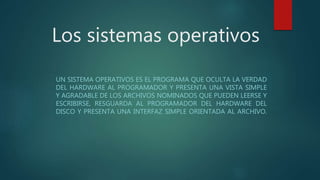 Los sistemas operativos
UN SISTEMA OPERATIVOS ES EL PROGRAMA QUE OCULTA LA VERDAD
DEL HARDWARE AL PROGRAMADOR Y PRESENTA UNA VISTA SIMPLE
Y AGRADABLE DE LOS ARCHIVOS NOMINADOS QUE PUEDEN LEERSE Y
ESCRIBIRSE, RESGUARDA AL PROGRAMADOR DEL HARDWARE DEL
DISCO Y PRESENTA UNA INTERFAZ SIMPLE ORIENTADA AL ARCHIVO.
 