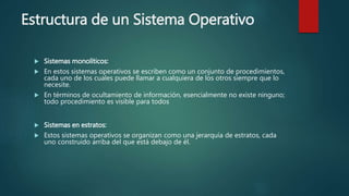 Estructura de un Sistema Operativo
 Sistemas monolíticos:
 En estos sistemas operativos se escriben como un conjunto de procedimientos,
cada uno de los cuales puede llamar a cualquiera de los otros siempre que lo
necesite.
 En términos de ocultamiento de información, esencialmente no existe ninguno;
todo procedimiento es visible para todos
 Sistemas en estratos:
 Estos sistemas operativos se organizan como una jerarquía de estratos, cada
uno construido arriba del que está debajo de él.
 