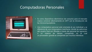 Computadoras Personales
• Es como dispositivos electrónicos de consumo para el mercado
masivo comenzó efectivamente en 1977 con la introducción de
las microcomputadoras.
• Una computadora personal está orientada al uso individual y se
diferencia de una computadora mainframe, donde las peticiones
del usuario final son filtradas a través del personal de operación
o un sistema de tiempo compartido, en el cual
un procesador grande es compartido por muchos individuos
 