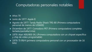 Computadoras personales notables
 Años 70
 Junio de 1977: Apple II
 Agosto de 1977: Tandy Radio Shack TRS-80 (Primera computadora
personal de menos de US$600)
 Diciembre de 1977: Comodoro PET (Primera computadora completa:
teclado/pantalla/cinta)
 1979: Atari 400/800 (N.) (Primera computadora con un chipset específico
y chip de video programable)
 1979: TI-99/4 (primera computadora personal con un procesador de 16
bits)
 