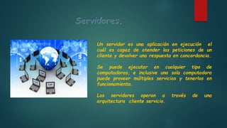 Un servidor es una aplicación en ejecución el
cuál es capaz de atender las peticiones de un
cliente y devolver una respuesta en concordancia.
Se puede ejecutar en cualquier tipo de
computadoras, e inclusive una sola computadora
puede proveer múltiples servicios y tenerlos en
funcionamiento.
Los servidores operan a través de una
arquitectura cliente servicio.
 