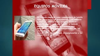 Es también conocida como computadora de bolsillo
tiene capacidades de procedimiento con conexión
a internet además tiene memoria diseñado
específicamente para una función y también
pueden llevar a cabo otras funciones mas
generales son fácilmente transportados por los
usuarios.
Incluso estos equipos llegan a reemplazarlos a las
computadoras personales.
EQUIPOS MÓVILES
 
