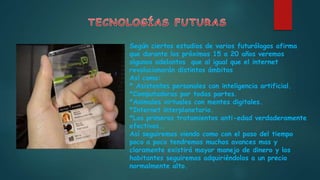 Según ciertos estudios de varios futurólogos afirma
que durante los próximos 15 a 20 años veremos
algunos adelantos que al igual que el internet
revolucionarán distintos ámbitos
Así como:
* Asistentes personales con inteligencia artificial.
*Computadoras por todas partes.
*Animales virtuales con mentes digitales.
*Internet interplanetario.
*Los primeros tratamientos anti-edad verdaderamente
efectivos..
Así seguiremos viendo como con el paso del tiempo
poco a poco tendremos muchos avances mas y
claramente existirá mayor manejo de dinero y los
habitantes seguiremos adquiriéndolos a un precio
normalmente alto.
 