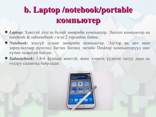 bb.. LaptopLaptop //notebooknotebook//portableportable
компьютеркомпьютер
Laptop: Хавтгай дэлгэц бүхий зөөврийн компьютер. Лаптоп компьютер нь
notebook & subnotebook гэсэн 2 төрлийнх байна.
Notebook: яльгүй зузаан зөөврийн компьютер. Эдгээр нь авч явах
зориулалтаар цүнхэнд багтах бөгөөд энгийн Desktop компьютерүүд шиг
хүчин чадалтай байдаг.
Subnotebook: 1.8-4 фунтын жинтэй, жинг хэмнэх үүднээс хатуу диск нь
голдуу салангид байрладаг.
 