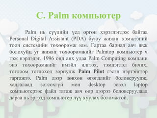 C. Palm компьютер
Palm нь сүүлийн үед өргөн хэрэглэгдэж байгаа
Personal Digital Assistant (PDA) буюу жижиг хэмжээний
тоон системийн төхөөрөмж юм. Гартаа бариад авч явж
болохуйц уг жижиг төхөөрөмжийг Palmtop компьютер ч
гэж нэрлэдэг. 1996 онд анх удаа Palm Computing компани
энэ төхөөрөмжийг имэйл илгээх, тэмдэглэл бичих,
тоглоом тоглоход зориулж Palm Pilot гэсэн нэртэйгээр
гаргажээ. Palm дээр зөвхөн өгөгдлийг боловсруулж,
хадгалаад зогсохгүй мөн desktop эсвэл laptop
компьютерээс файл татаж авч өөр дээрээ боловсруулаад
дараа нь эргээд компьютер лүү хуулах боломжтой.
 