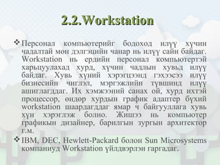 2.2.2.2.WorkstationWorkstation
Персонал компьютерийг бодоход илүү хүчин
чадалтай мөн дэлгэцийн чанар нь илүү сайн байдаг.
Workstation нь ердийн персонал компьютертэй
харьцуулахад хурд, хүчин чадлын хувьд илүү
байдаг. Хувь хүний хэрэгцээнд гэхээсээ илүү
бизнесийн чиглэл, мэргэжлийн түвшинд илүү
ашиглагддаг. Их хэмжээний санах ой, хурд ихтэй
процессор, өндөр хурдын график адаптер бүхий
workstation шаардагддаг ямар ч байгууллага хувь
хүн хэрэглэж болно. Жишээ нь компьютер
графикын дизайнер, барилгын зургын архитектор
г.м.
IBM, DEC, Hewlett-Packard болон Sun Microsystems
компаниуд Workstation үйлдвэрлэн гаргадаг.
 